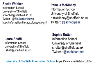 Sheila Webber
Information School
University of Sheffield
s.webber@sheffield.ac.uk
Twitter : @SheilaYoshikawa
http://information-literacy.blogspot.com/
Pamela McKinney
Information School
University of Sheffield
p.mickinney@sheffield.ac.uk
Twitter : @ischoolpam
Laura Sbaffi
Information School
University of Sheffield
l.sbaffi@sheffield.ac.uk
University of Sheffield Information School https://www.sheffield.ac.uk/is
Sophie Rutter
Information School
University of Sheffield
s.rutter@sheffield.ac.uk
Twitter : @sophiearutter
 