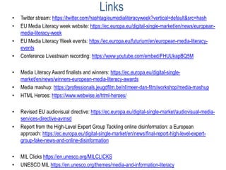 Links
• Twitter stream: https://twitter.com/hashtag/eumedialiteracyweek?vertical=default&src=hash
• EU Media Literacy week website: https://ec.europa.eu/digital-single-market/en/news/european-
media-literacy-week
• EU Media Literacy Week events: https://ec.europa.eu/futurium/en/european-media-literacy-
events
• Conference Livestream recording: https://www.youtube.com/embed/FHUUkapBQ5M
• Media Literacy Award finalists and winners: https://ec.europa.eu/digital-single-
market/en/news/winners-european-media-literacy-awards
• Media mashup: https://professionals.jeugdfilm.be/nl/meer-dan-film/workshop/media-mashup
• HTML Heroes: https://www.webwise.ie/html-heroes/
• Revised EU audiovisual directive: https://ec.europa.eu/digital-single-market/audiovisual-media-
services-directive-avmsd
• Report from the High-Level Expert Group Tackling online disinformation: a European
approach: https://ec.europa.eu/digital-single-market/en/news/final-report-high-level-expert-
group-fake-news-and-online-disinformation
• MIL Clicks https://en.unesco.org/MILCLICKS
• UNESCO MIL https://en.unesco.org/themes/media-and-information-literacy
 