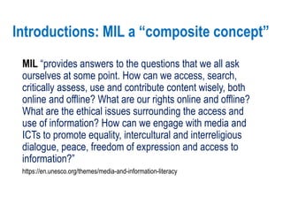 Introductions: MIL a “composite concept”
MIL “provides answers to the questions that we all ask
ourselves at some point. How can we access, search,
critically assess, use and contribute content wisely, both
online and offline? What are our rights online and offline?
What are the ethical issues surrounding the access and
use of information? How can we engage with media and
ICTs to promote equality, intercultural and interreligious
dialogue, peace, freedom of expression and access to
information?”
https://en.unesco.org/themes/media-and-information-literacy
 
