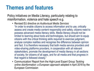 Themes and features
Policy initiatives on Media Literacy, particularly relating to
misinformation, violence and hate speech e.g.
• Revised EU directive on Audiovisual Media Services
“In order to enable citizens to access information and to use, critically
assess and create media content responsibly and safely, citizens need to
possess advanced media literacy skills. Media literacy should not be
limited to learning about tools and technologies, but should aim to equip
citizens with the critical thinking skills required to exercise judgment,
analyse complex realities and recognise the difference between opinion
and fact. It is therefore necessary that both media service providers and
video-sharing platforms providers, in cooperation with all relevant
stakeholders, promote the development of media literacy in all sections
of society, for citizens of all ages, and for all media and that progress in
that regard is followed closely.”
• Communication/ Report from the High-Level Expert Group Tackling
online disinformation: a European approach adopted in April 2018 by the
European Commission
 