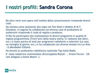 I nostri profili:  Sandra Corona Da oltre venti anni opera nell’ambito della comunicazione rivestendo diversi ruoli. Ha iniziato come assistente alla regia nel film Notti e Nebbie di M.T. Giordana, in seguito ha collaborato con diverse case di produzione di audiovisivi ricoprendo il ruolo di regista e producer. In Rai ha partecipato alla realizzazione di diversi programmi in qualità di regista programmista (Trent’anni della nostra storia; Ci vediamo alle dieci, ecc.) è stata autrice di testi per programmi radiofonici e televisivi (La casa un consiglio al giorno, ecc.) e ha collaborato con diverse testate tra cui Arte - G.Mondadori Editore. Ha diretto la syndication radiofonica nazionale Top Italia Radio. E’ stata redattrice multimediale (Enciclopedia Rizzoli - , Vivere Ferrari – CD rom allegato a Gente Motori -). 