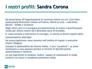 I nostri profili:  Sandra Corona Ha partecipato all’organizzazione di numerosi eventi tra cui: Ciao Italia – Associazione Ristoratori italiani all’estero, World on Line - road-show, Benelli - EICMA e incentive. Negli ultimi anni si è occupata prevalentemente di analisi e pianificazione media per diversi clienti ed è diventata socia di Eumedia. E’ stata invitata a intervenire in convegni, in merito ai diversi aspetti della comunicazione aziendale. Ha avuto esperienze come docente nell’ambito di master e executive master (Stogea) Conosce le potenzialità dei diversi media, il loro “carattere”, sa come funzionano e cosa possono portare in termini di identificazione, autorevolezza e memoria. Le sue esperienze la rendono, inoltre, capace di relazionarsi in modo creativo col nuovo e complesso panorama media. 