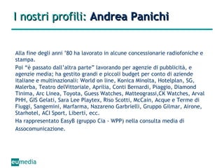 I nostri profili:  Andrea Panichi Alla fine degli anni ’80 ha lavorato in alcune concessionarie radiofoniche e stampa.  Poi “è passato dall’altra parte” lavorando per agenzie di pubblicità, e agenzie media; ha gestito grandi e piccoli budget per conto di aziende italiane e multinazionali: World on line, Konica Minolta, Hotelplan, SG, Malerba, Teatro delVittoriale, Aprilia, Conti Bernardi, Piaggio, Diamond Tinima, Arc Linea, Toyota, Guess Watches, Matteograssi,CK Watches, Arval PHH, GIS Gelati, Sara Lee Playtex, Riso Scotti, McCain, Acque e Terme di Fiuggi, Sangemini, Marfarma, Nazareno Garbrielli, Gruppo Gilmar, Airone, Starhotel, ACI Sport, Liberti, ecc. Ha rappresentato EasyB (gruppo Cia - WPP) nella consulta media di Assocomunicazione. 