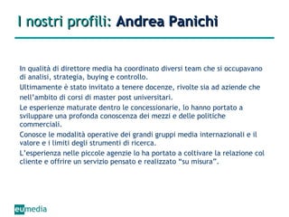 I nostri profili:  Andrea Panichi In qualità di direttore media ha coordinato diversi team che si occupavano di analisi, strategia, buying e controllo. Ultimamente è stato invitato a tenere docenze, rivolte sia ad aziende che nell’ambito di corsi di master post universitari. Le esperienze maturate dentro le concessionarie, lo hanno portato a sviluppare una profonda conoscenza dei mezzi e delle politiche commerciali. Conosce le modalità operative dei grandi gruppi media internazionali e il valore e i limiti degli strumenti di ricerca. L’esperienza nelle piccole agenzie lo ha portato a coltivare la relazione col cliente e offrire un servizio pensato e realizzato “su misura”. 