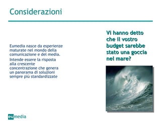 Considerazioni Eumedia nasce da esperienze maturate nel mondo della comunicazione e del media.  Intende essere la risposta alla crescente concentrazione che genera un panorama di soluzioni sempre più standardizzate Vi hanno detto che il vostro budget sarebbe stato una goccia nel mare? 