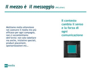 Il mezzo è  il messaggio   (McLuhan) Mettiamo molta attenzione nel costruire il media mix più efficace per ogni campagna, non ci accontentiamo dell’ovvio: non solo tabellare ma anche, iniziative speciali, product placement, sponsorizzazioni etc… Il contesto cambia il senso e la forza di ogni comunicazione 