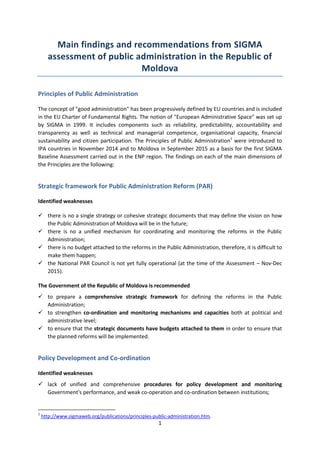 1
Main findings and recommendations from SIGMA
assessment of public administration in the Republic of
Moldova
Principles of Public Administration
The concept of "good administration" has been progressively defined by EU countries and is included
in the EU Charter of Fundamental Rights. The notion of "European Administrative Space" was set up
by SIGMA in 1999. It includes components such as reliability, predictability, accountability and
transparency as well as technical and managerial competence, organisational capacity, financial
sustainability and citizen participation. The Principles of Public Administration1
were introduced to
IPA countries in November 2014 and to Moldova in September 2015 as a basis for the first SIGMA
Baseline Assessment carried out in the ENP region. The findings on each of the main dimensions of
the Principles are the following:
Strategic framework for Public Administration Reform (PAR)
Identified weaknesses
 there is no a single strategy or cohesive strategic documents that may define the vision on how
the Public Administration of Moldova will be in the future;
 there is no a unified mechanism for coordinating and monitoring the reforms in the Public
Administration;
 there is no budget attached to the reforms in the Public Administration, therefore, it is difficult to
make them happen;
 the National PAR Council is not yet fully operational (at the time of the Assessment – Nov-Dec
2015).
The Government of the Republic of Moldova is recommended
 to prepare a comprehensive strategic framework for defining the reforms in the Public
Administration;
 to strengthen co-ordination and monitoring mechanisms and capacities both at political and
administrative level;
 to ensure that the strategic documents have budgets attached to them in order to ensure that
the planned reforms will be implemented.
Policy Development and Co-ordination
Identified weaknesses
 lack of unified and comprehensive procedures for policy development and monitoring
Government's performance, and weak co-operation and co-ordination between institutions;
1
http://www.sigmaweb.org/publications/principles-public-administration.htm.
 