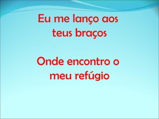 Eu me lanço aos
  teus braços

Onde encontro o
  meu refúgio
 