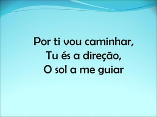 Por ti vou caminhar,
  Tu és a direção,
 O sol a me guiar
 