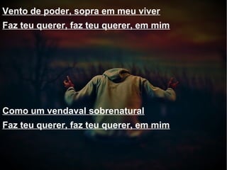Vento de poder, sopra em meu viver
Faz teu querer, faz teu querer, em mim
Como um vendaval sobrenatural
Faz teu querer, faz teu querer, em mim
 