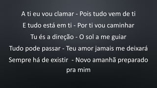 A ti eu vou clamar - Pois tudo vem de ti
E tudo está em ti - Por ti vou caminhar
Tu és a direção - O sol a me guiar
Tudo pode passar - Teu amor jamais me deixará
Sempre há de existir - Novo amanhã preparado
pra mim
 