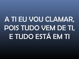 A TI EU VOU CLAMAR,
POIS TUDO VEM DE TI,
E TUDO ESTÁ EM TI
 