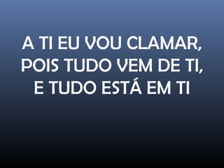 A TI EU VOU CLAMAR,
POIS TUDO VEM DE TI,
E TUDO ESTÁ EM TI
 