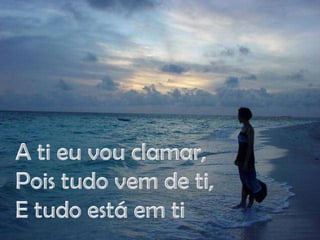 A ti eu vou clamar,Pois tudo vem de ti,E tudo está em ti
