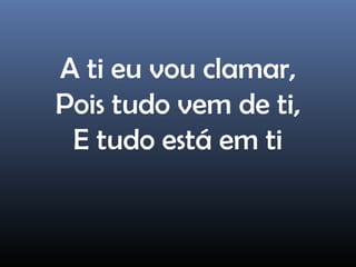 A ti eu vou clamar,
Pois tudo vem de ti,
E tudo está em ti
 