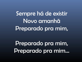 Sempre há de existir
Novo amanhã
Preparado pra mim,
Preparado pra mim,
Preparado pra mim...
 
