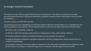 Is merger control necessary
The article 102 under TFEU strongly forbids the abuse of market power. The article not only focuses on simply
preventing future abuses but it talks about maintaining competitive market structures which leads to better outcomes
for consumers.
Therefore, Article 102 of the TFEU says that -
Any abuse by one or more undertakings of a dominant position within the internal market or in a substantial part of it
shall be prohibited as incompatible with the internal market in so far as it may affect trade between Member States.
Such abuse may, in particular, consist in:
(a) directly or indirectly imposing unfair purchase or selling prices or other unfair trading conditions;
(b) limiting production, markets or technical development to the prejudice of consumers;
(c) applying dissimilar conditions to equivalent transactions with other trading parties, thereby placing them at a
competitive disadvantage;
(d) making the conclusion of contracts subject to acceptance by the other parties of supplementary obligations which,
by their nature or according to commercial usage, have no connection with the subject of such contracts.
 