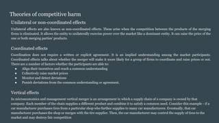 Theories of competitive harm
Unilateral or non-coordinated effects
Unilateral effects are also known as non-coordinated effects. These arise when the competition between the products of the merging
firms is eliminated. It allows the entity to unilaterally exercise power over the market like a dominant entity. It can raise the price of the
one or both merging parties’ products.
Coordinated effects
Coordination does not require a written or explicit agreement. It is an implied understanding among the market participants.
Coordinated effects talks about whether the merger will make it more likely for a group of firms to coordinate and raise prices or not.
There are a number of factors whether the participants are able to:
● Align their incentives and reach a common understanding
● Collectively raise market prices
● Monitor and detect deviations
● Punish deviations from the common understanding or agreement.
Vertical effects
In microeconomics and management vertical merger is an arrangement in which a supply chain of a company is owned by that
company. Each member of the chain supplies a different product and combine it to satisfy a common need. Consider this example - if a
car manufacturer purchases tires from a particular shop who further supplies to many car manufacturers. Eventually, that car
manufacturer purchases the shop or merges with the tire supplier. Then, the car manufacturer may control the supply of tires to the
market and may destroy fair competition
 