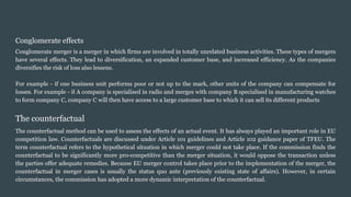 Conglomerate effects
Conglomerate merger is a merger in which firms are involved in totally unrelated business activities. These types of mergers
have several effects. They lead to diversification, an expanded customer base, and increased efficiency. As the companies
diversifies the risk of loss also lessens.
For example - if one business unit performs poor or not up to the mark, other units of the company can compensate for
losses. For example - if A company is specialised in radio and merges with company B specialised in manufacturing watches
to form company C, company C will then have access to a large customer base to which it can sell its different products
The counterfactual
The counterfactual method can be used to assess the effects of an actual event. It has always played an important role in EU
competition law. Counterfactuals are discussed under Article 101 guidelines and Article 102 guidance paper of TFEU. The
term counterfactual refers to the hypothetical situation in which merger could not take place. If the commission finds the
counterfactual to be significantly more pro-competitive than the merger situation, it would oppose the transaction unless
the parties offer adequate remedies. Because EU merger control takes place prior to the implementation of the merger, the
counterfactual in merger cases is usually the status quo ante (previously existing state of affairs). However, in certain
circumstances, the commission has adopted a more dynamic interpretation of the counterfactual.
 