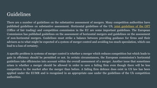 Guidelines
There are a number of guidelines on the substantive assessment of mergers. Many competition authorities have
published guidelines on substantive assessment. Horizontal guidelines of the US, joint guidelines of the OFT
(Office of fair trading) and competition commission in the EU are some important guidelines. The European
Commission has published guidelines on the assessment of horizontal mergers and guidelines on the assessment
of non-horizontal mergers. Guidelines must strike a balance between providing guidance for firms and their
advisers as to what might be expected of a system of merger control and avoiding too much speculation, which can
lead to a loss of certainty.
A specific problem in systems of merger control is whether a merger which reduces competition but which leads to
gain in efficiency should be permitted or not. In certain circumstances, the European commission’s horizontal
guidelines take efficiencies into account within the overall assessment of a merger. Another issue that sometimes
arises is whether a merger should be allowed in order to save a failing firm even though there will be less
competition in the market after the merger than before. A failing firm defence does exist in US law has been
applied under the EUMR and is recognised in an appropriate case under the guidelines of the Uk competition
authorities.
 