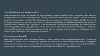 Loss of efficiency and ‘short-termism’
Some commentators argue that mergers, far from promoting economic efficiency, have a disruptive effect upon the
management of one or both of the merged firms and may be detrimental to their long term projects. This claim is made in
particular of contested takeover bids, where it is possible that the management of the target company will either be removed
by the new shareholders or will resign rather than stay on in the new conditions. Sceptics of the way in which the market for
corporate control functions would argue that it is not inevitable that the decisions of shareholders will produce the best
result in the public interest, although it may yield the best financial deal for the shareholders themselves. In particular,
many would argue that a problem with takeovers is that they are motivated more by short-term profit-taking than by
genuine concern for the long term prospects of the company.
Concentration of wealth
Some may object mergers on the grounds that they lead to firms of such size with such power as to be contrary to a balanced
distribution of wealth. This is a socio-political argument, but one which has become more widely accepted as aggregate
industrial concentration (it is concerned with the measurement of large enterprises) with has increased. In the US the
merger control provisions laws were strengthened at a time when this problem was a dominant concern.
 
