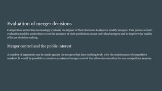 Evaluation of merger decisions
Competition authorities increasingly evaluate the impact of their decisions to clear or modify mergers. This process of self-
evaluation enables authorities to test the accuracy of their predictions about individual mergers and to improve the quality
of future decision making.
Merger control and the public interest
A number of arguments can be made against the mergers that have nothing to do with the maintenance of competitive
markets. It would be possible to conceive a system of merger control that allows intervention for non competition reasons.
 