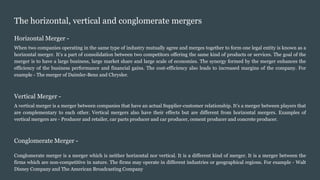 The horizontal, vertical and conglomerate mergers
Horizontal Merger -
When two companies operating in the same type of industry mutually agree and merges together to form one legal entity is known as a
horizontal merger. It’s a part of consolidation between two competitors offering the same kind of products or services. The goal of the
merger is to have a large business, large market share and large scale of economies. The synergy formed by the merger enhances the
efficiency of the business performance and financial gains. The cost-efficiency also leads to increased margins of the company. For
example - The merger of Daimler-Benz and Chrysler.
Vertical Merger -
A vertical merger is a merger between companies that have an actual Supplier-customer relationship. It’s a merger between players that
are complementary to each other. Vertical mergers also have their effects but are different from horizontal mergers. Examples of
vertical mergers are - Producer and retailer, car parts producer and car producer, cement producer and concrete producer.
Conglomerate Merger -
Conglomerate merger is a merger which is neither horizontal nor vertical. It is a different kind of merger. It is a merger between the
firms which are non-competitive in nature. The firms may operate in different industries or geographical regions. For example - Walt
Disney Company and The American Broadcasting Company
 