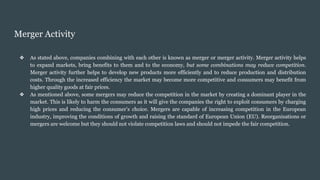 Merger Activity
❖ As stated above, companies combining with each other is known as merger or merger activity. Merger activity helps
to expand markets, bring benefits to them and to the economy, but some combinations may reduce competition.
Merger activity further helps to develop new products more efficiently and to reduce production and distribution
costs. Through the increased efficiency the market may become more competitive and consumers may benefit from
higher quality goods at fair prices.
❖ As mentioned above, some mergers may reduce the competition in the market by creating a dominant player in the
market. This is likely to harm the consumers as it will give the companies the right to exploit consumers by charging
high prices and reducing the consumer’s choice. Mergers are capable of increasing competition in the European
industry, improving the conditions of growth and raising the standard of European Union (EU). Reorganisations or
mergers are welcome but they should not violate competition laws and should not impede the fair competition.
 