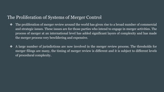 The Proliferation of Systems of Merger Control
❖ The proliferation of merger review around the world has given rise to a broad number of commercial
and strategic issues. These issues are for those parties who intend to engage in merger activities. The
process of merger at an international level has added significant layers of complexity and has made
the merger process very bewildering and expensive.
❖ A large number of jurisdictions are now involved in the merger review process. The thresholds for
merger filings are many, the timing of merger review is different and it is subject to different levels
of procedural complexity.
 