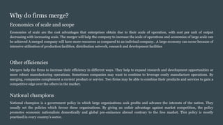 Why do firms merge?
Economics of scale and scope
Economies of scale are the cost advantages that enterprises obtain due to their scale of operation, with cost per unit of output
decreasing with increasing scale. The merger will help the company to increase the scale of operations and economies of large scale can
be achieved A merged company will have more resources as compared to an indiviual company.. A large economy can occur because of
intensive utilisation of production facilities, distribution network, research and development facilities
Other efficiencies
Mergers help the firms to increase their efficiency in different ways. They help to expand research and development opportunities or
more robust manufacturing operations. Sometimes companies may want to combine to leverage costly manufacture operations. By
merging, companies complement a current product or service. Two firms may be able to combine their products and services to gain a
competitive edge over the others in the market.
National champions
National champion is a government policy in which large organisations seek profits and advance the interests of the nation. They
usually set the policies which favour these organisations. By giving an unfair advantage against market competition, the policy
promotes economic nationalism domestically and global pre-eminence abroad contrary to the free market. This policy is mostly
practised in every country’s sector.
 