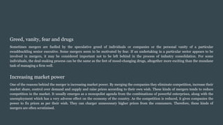 Greed, vanity, fear and drugs
Sometimes mergers are fuelled by the speculative greed of individuals or companies or the personal vanity of a particular
swashbuckling senior executive. Some mergers seem to be motivated by fear. If an undertaking in a particular sector appears to be
involved in mergers, it may be considered important not to be left behind in the process of industry consolidation. For some
individuals, the deal-making process can be the same as the feet of mood-changing drugs, altogether more exciting than the mundane
task of managing a firm well.
Increasing market power
One of the reasons behind the merger is increasing market power. By merging the companies they eliminate competition, increase their
market share, control over demand and supply and raise prices according to their own wish. These kinds of mergers tends to reduce
competition in the market. It usually emerges as a monopolist agenda from the combinations of powerful enterprises, along with the
unemployment which has a very adverse effect on the economy of the country. As the competition is reduced, it gives companies the
power to fix prices as per their wish. They can charger unnecessary higher prices from the consumers. Therefore, these kinds of
mergers are often scrutinised.
 
