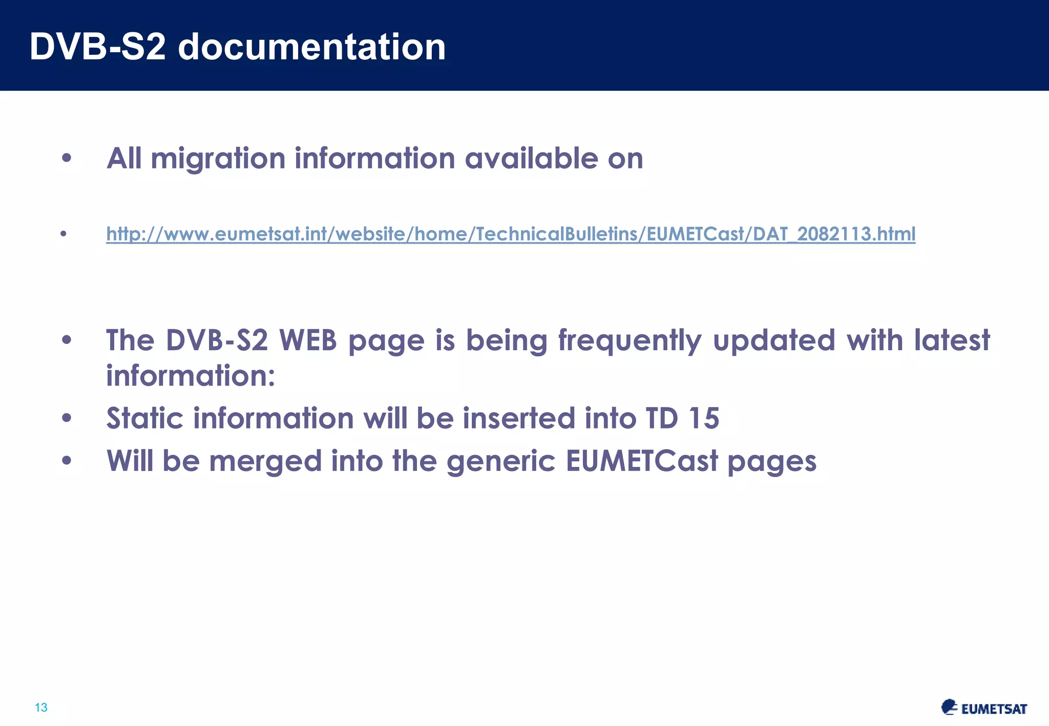 DVB-S2 documentation 
Slide: 13 
13 
• All migration information available on 
http://www.eumetsat.int/website/home/TechnicalBulletins/EUMETCast/DAT_2082113.html 
• The DVB-S2 WEB page is being frequently updated with latest 
information 
• Static information will be inserted into TD 15 
• Will be merged into the generic EUMETCast pages 
 