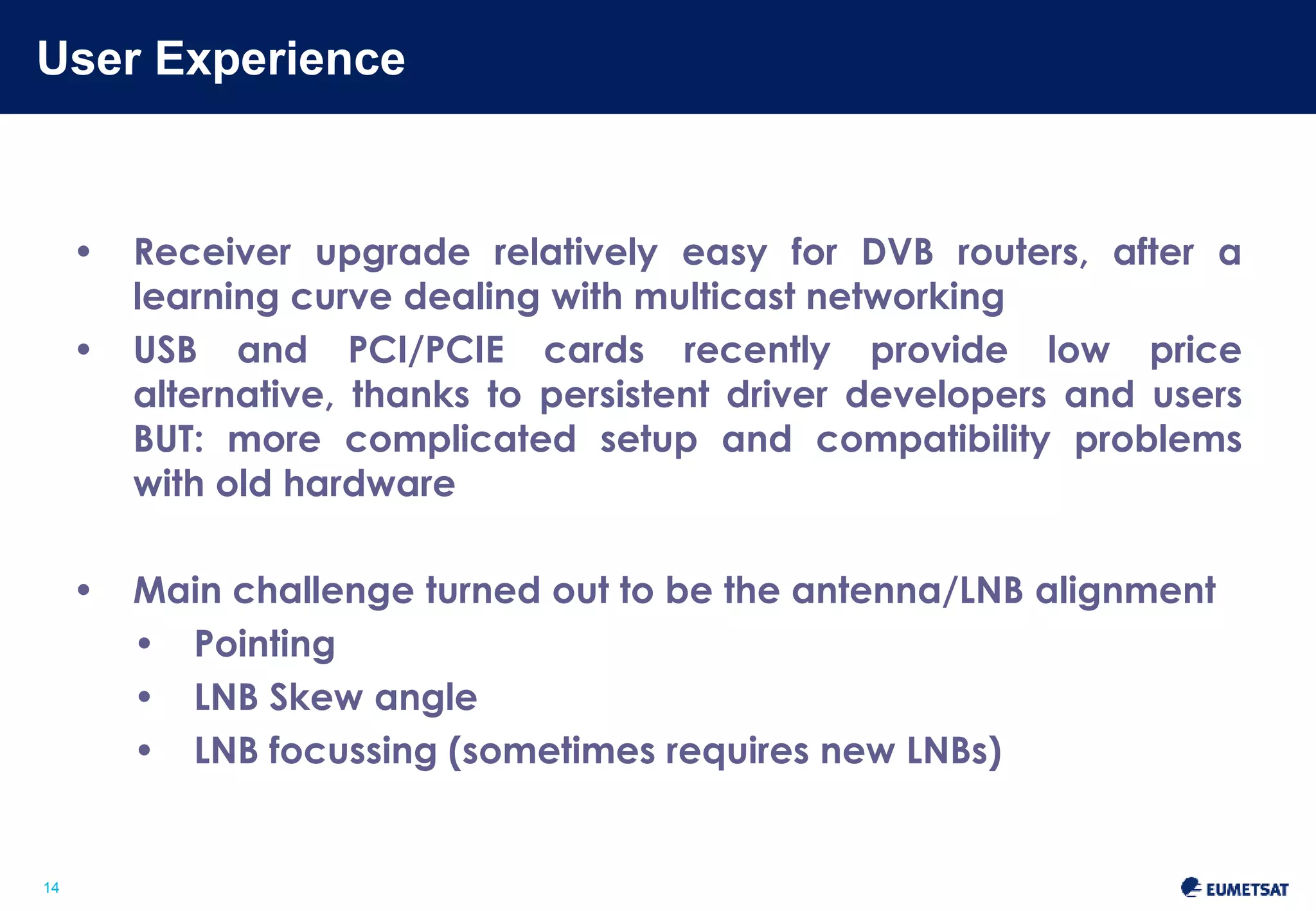 User Experience 
Slide: 14 
14 
• Receiver upgrade relatively easy for DVB routers, after a 
learning curve dealing with multicast networking 
• USB and PCI/PCIE cards recently provide low price alternative, 
thanks to persistent driver developers and users 
BUT: more complicated setup and compatibility problems with 
old hardware 
• Main challenge turned out to be the antenna/LNB alignment 
• Pointing 
• LNB Skew angle 
• LNB focussing (sometimes requires new LNBs) 
 