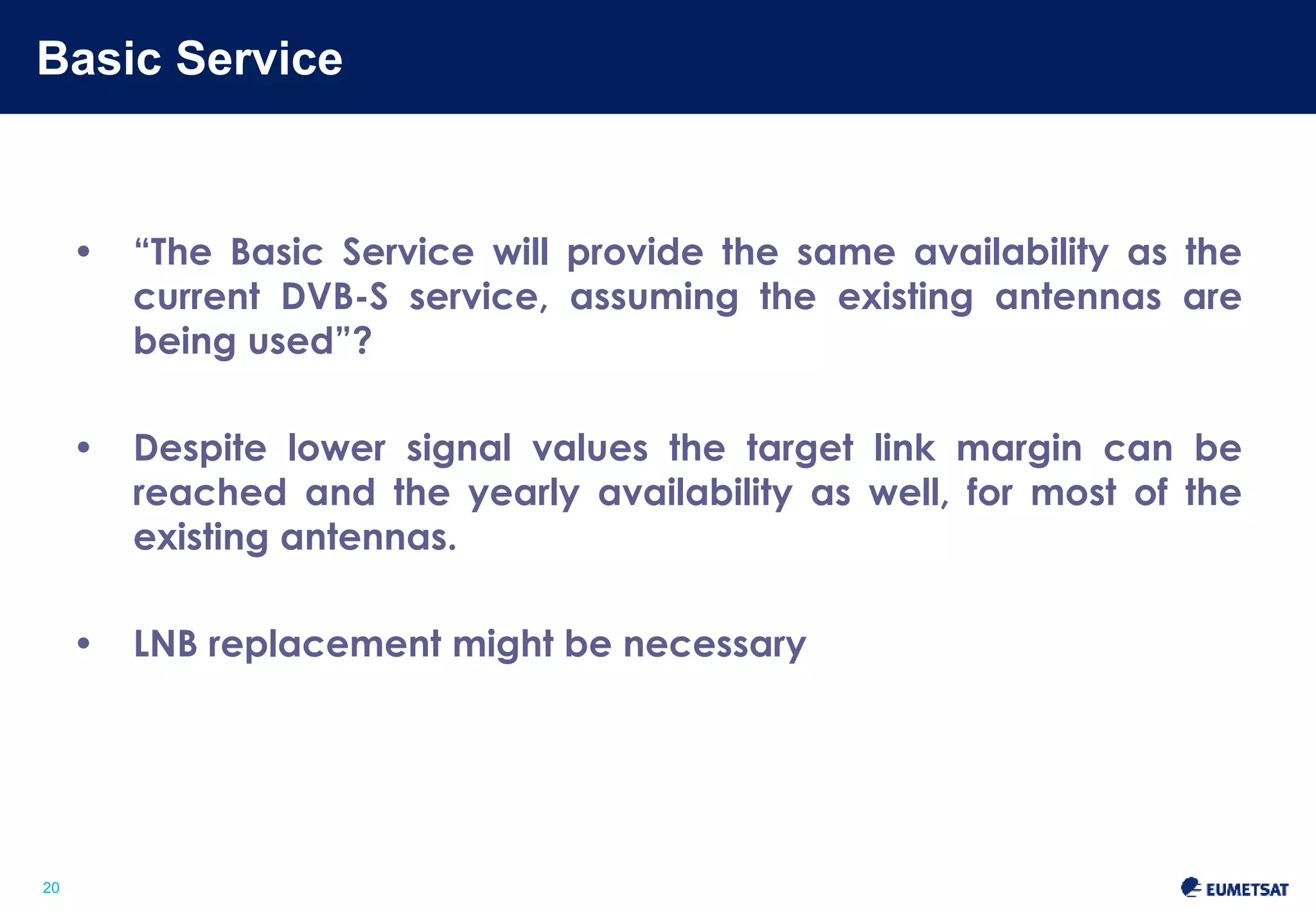 Basic Service 
Slide: 20 
20 
• “The Basic Service will provide the same availability as the 
current DVB-S service, assuming the existing antennas are 
being used”? 
• Despite lower signal values the target link margin can be 
reached and the yearly availability as well, for most of the 
existing antennas. 
• LNB replacement might be necessary 
 