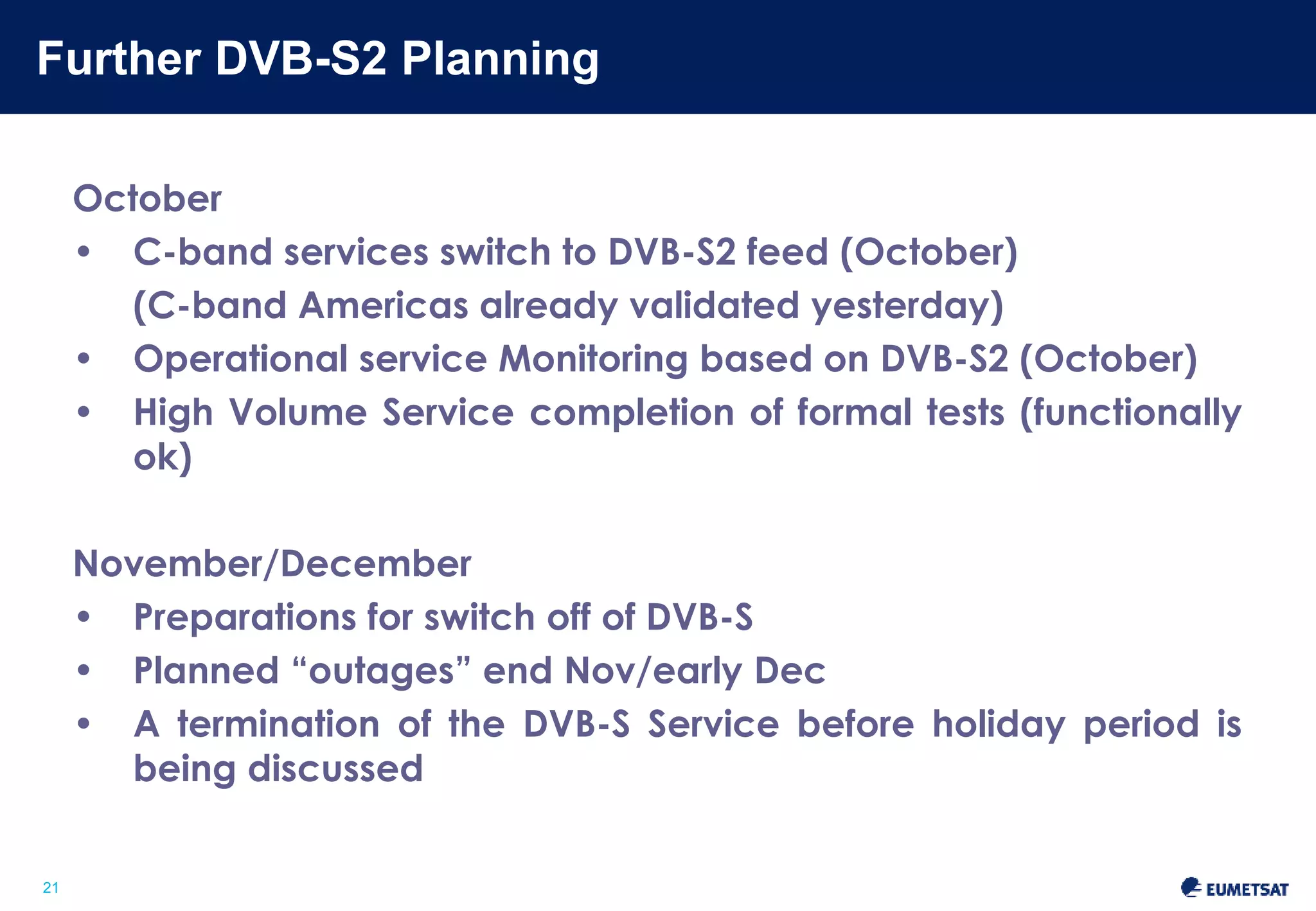 Further DVB-S2 Planning 
Slide: 21 
21 
October 
• C-band services switch to DVB-S2 feed (October) 
(C-band Americas already validated) 
• Operational service Monitoring based on DVB-S2 (October) 
• High Volume Service completion of formal tests (functionally 
ok) 
November/December 
• Preparations for switch off of DVB-S 
• Planned “outages” end Nov/early Dec 
• A termination of the DVB-S Service before holiday period is 
being discussed 
 