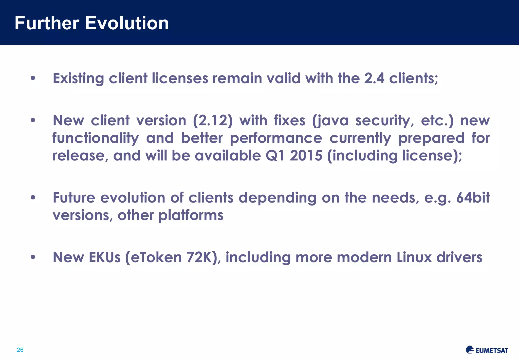 Further Evolution 
Slide: 26 
26 
• Existing client licenses remain valid with the 2.4 clients; 
• New client version (2.12) with fixes (java security, etc.) new 
functionality and better performance currently prepared for 
release, and will be available Q1 2015 (including license); 
• Future evolution of clients depending on the needs, e.g. 64bit 
versions, other platforms 
• New EKUs (eToken 72K), including more modern Linux drivers 
 