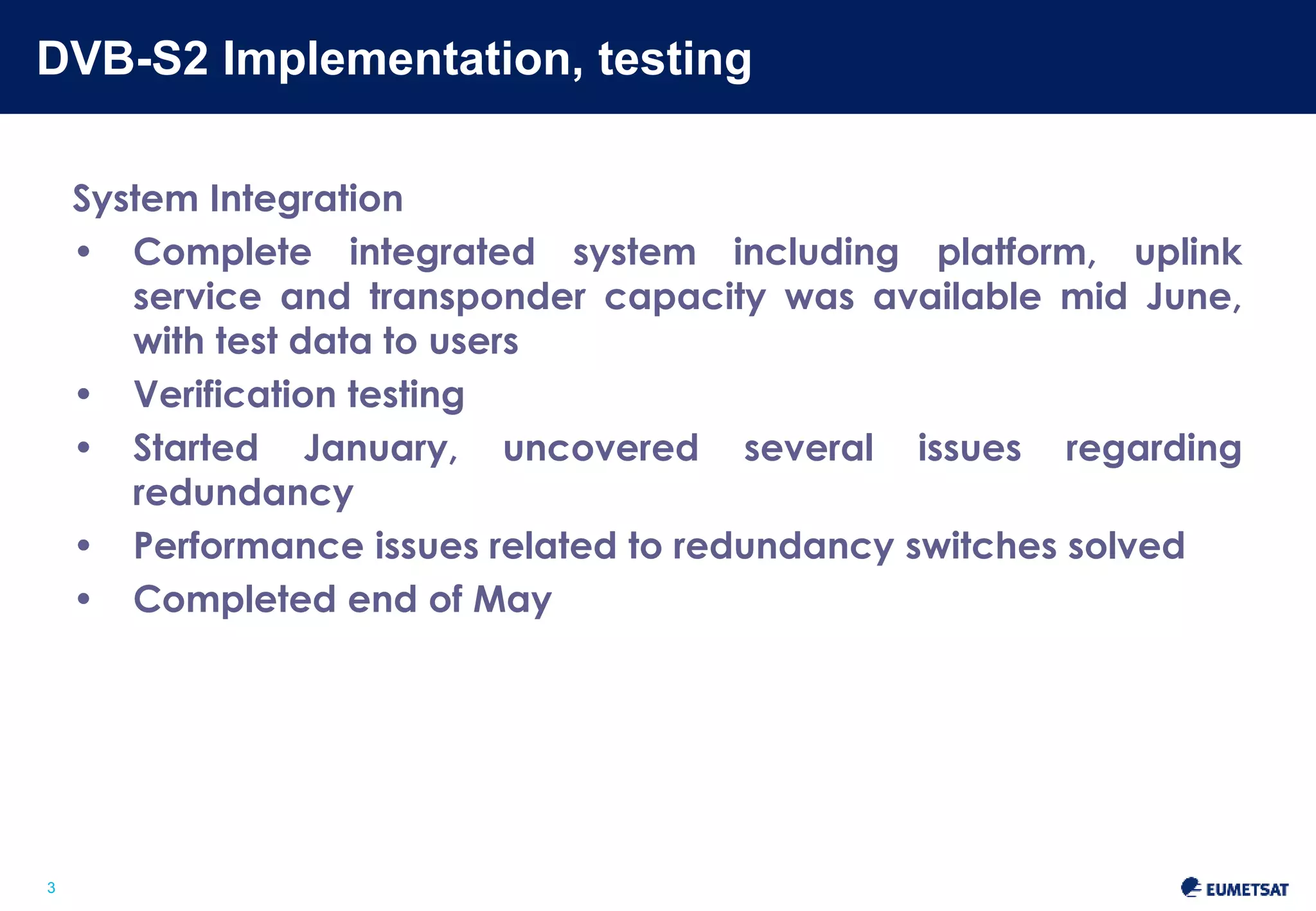 DVB-S2 Implementation, testing 
Slide: 3 
3 
System Integration 
• Complete integrated system including platform, uplink service 
and transponder capacity was available mid June, with test 
data to users 
• Verification testing 
• Started January, uncovered several issues regarding 
redundancy 
• Performance issues related to redundancy switches solved 
• Completed end of May 
 