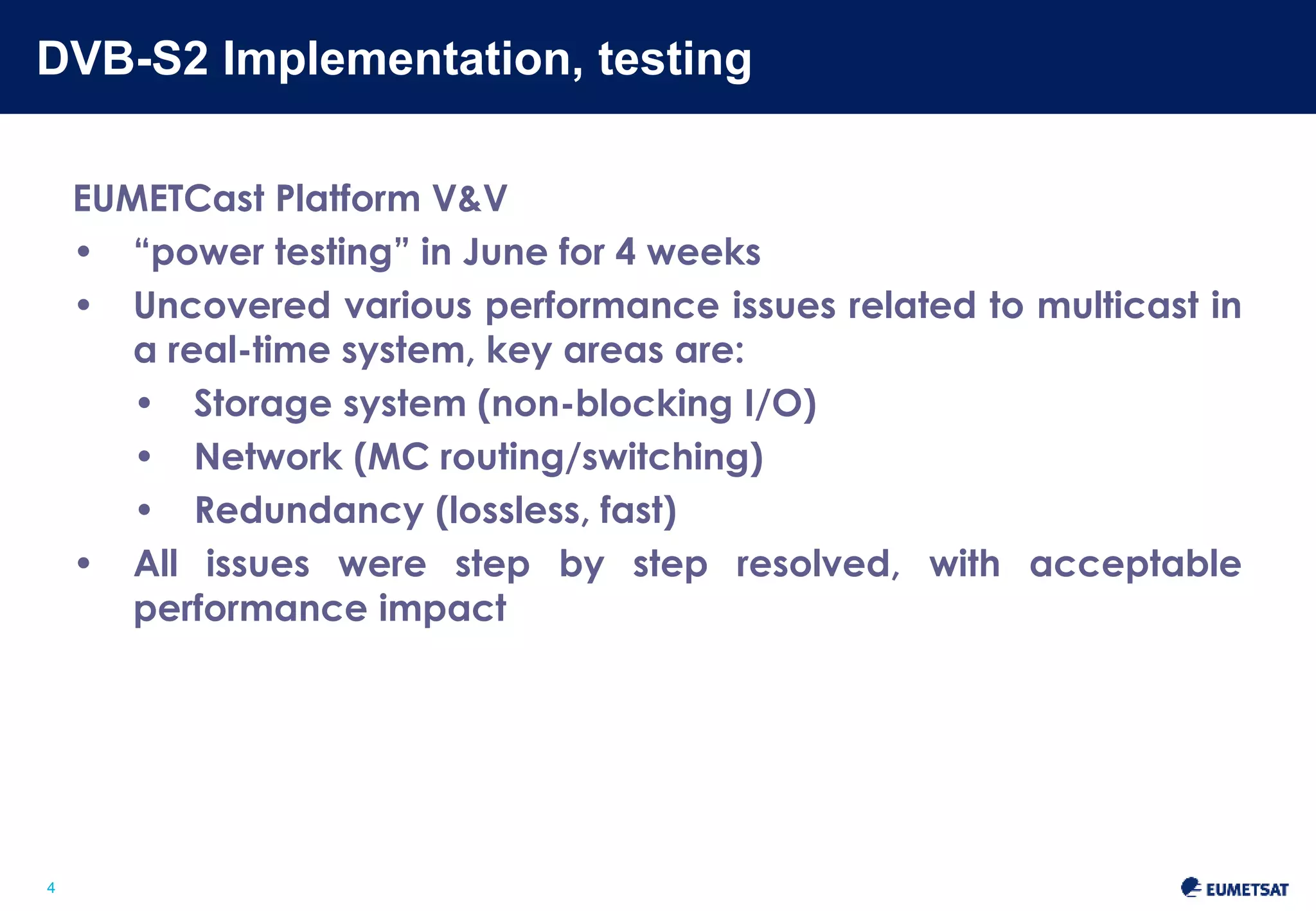 DVB-S2 Implementation, testing 
Slide: 4 
4 
EUMETCast Platform V&V 
• “power testing” in June for 4 weeks 
• Uncovered various performance issues related to multicast in 
a real-time system, key areas are: 
• Storage system (non-blocking I/O) 
• Network (MC routing/switching) 
• Redundancy (lossless, fast) 
• All issues were resolved step-by-step, with acceptable 
performance impact 
 
