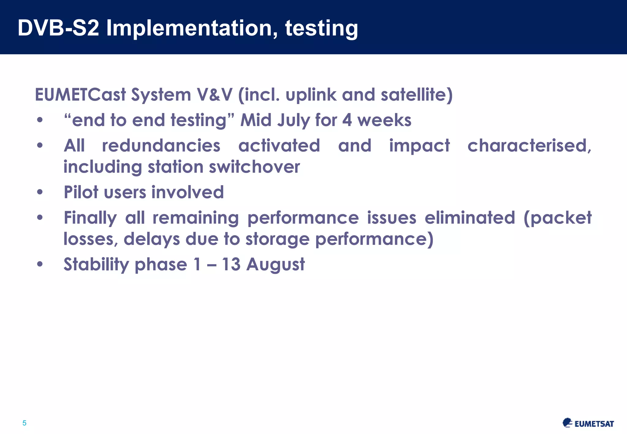 DVB-S2 Implementation, testing 
Slide: 5 
5 
EUMETCast System V&V (incl. uplink and satellite) 
• “end to end testing” Mid July for 4 weeks 
• All redundancies activated and impact characterised, 
including station switchover 
• Pilot users involved 
• Finally all remaining performance issues eliminated (packet 
losses, delays due to storage performance) 
• Stability phase 1–13 August 
 