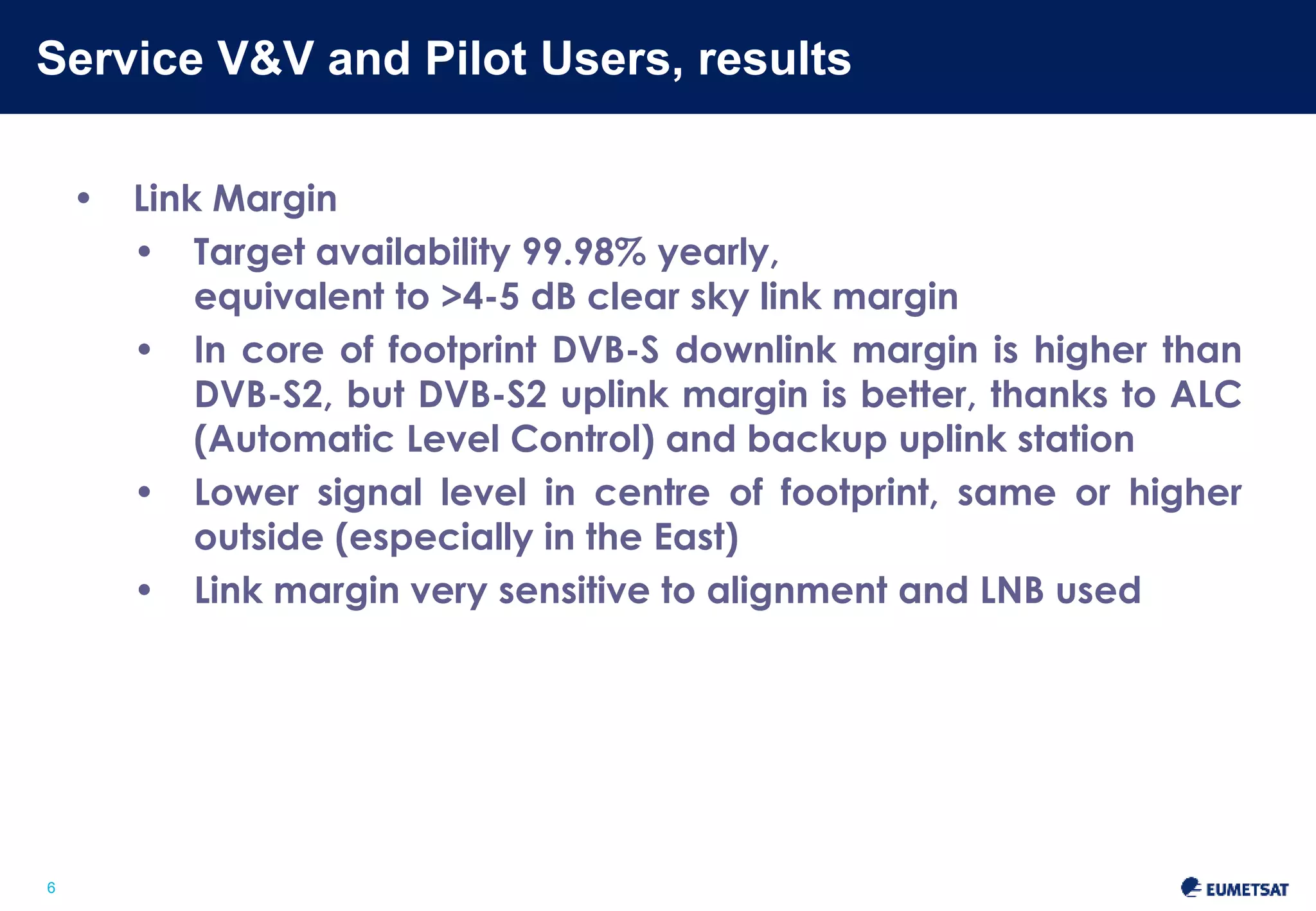 Service V&V and Pilot Users, results 
Slide: 6 
6 
• Link Margin 
• Target availability 99.98% yearly, 
equivalent to >4-5 dB clear sky link margin 
• In core of footprint DVB-S downlink margin is higher than 
DVB-S2, but DVB-S2 uplink margin is better, thanks to ALC 
(Automatic Level Control) and backup uplink station 
• Lower signal level in centre of footprint, same or higher 
outside (especially in the East) 
• Link margin very sensitive to alignment and LNB used 
 