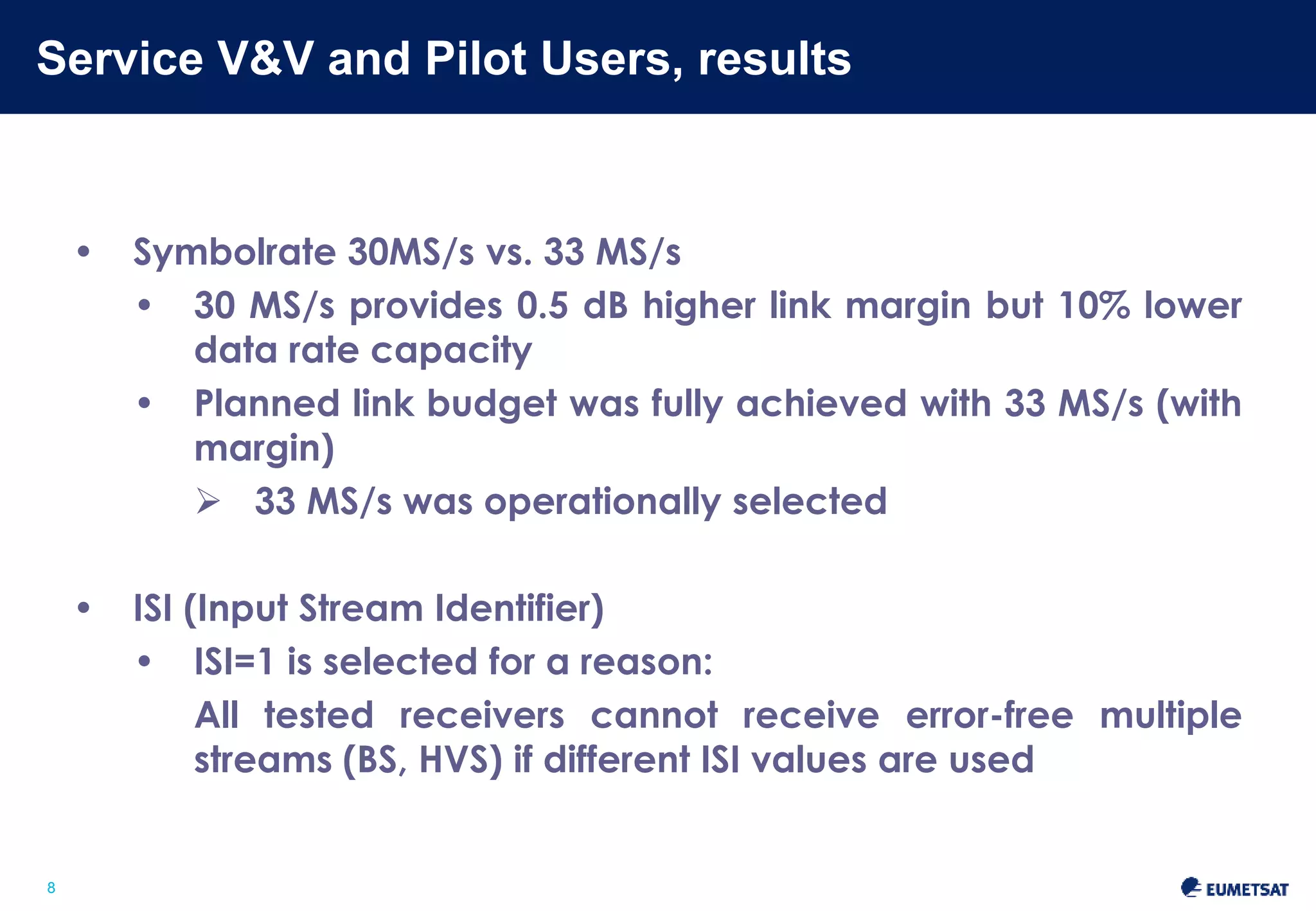 Service V&V and Pilot Users, results 
Slide: 8 
8 
• Symbolrate 30MS/s vs. 33 MS/s 
• 30 MS/s provides 0.5 dB higher link margin but 10% lower 
data rate capacity 
• Planned link budget was fully achieved with 33 MS/s (with 
margin) 
 33 MS/s was operationally selected 
• ISI (Input Stream Identifier) 
• ISI=1 is selected for a reason: 
All tested receivers cannot receive error-free multiple 
streams (BS, HVS) if different ISI values are used 
 