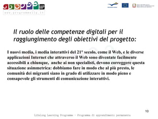 Il ruolo delle competenze digitali per il raggiungimento degli obiettivi del progetto: I nuovi media, i media interattivi del 21° secolo, come il Web, e le diverse applicazioni Internet che attraverso il Web sono diventate facilmente accessibili a chiunque,  anche ai non specialisti, devono correggere questa situazione asimmetrica: dobbiamo fare in modo che al più presto, le comunità dei migranti siano in grado di utilizzare in modo pieno e consapevole gli strumenti di comunicazione interattivi.  