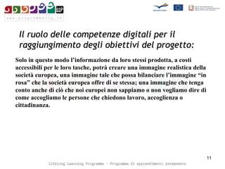Il ruolo delle competenze digitali per il raggiungimento degli obiettivi del progetto: Solo in questo modo l’informazione da loro stessi prodotta, a costi accessibili per le loro tasche, potrà creare una immagine realistica della società europea, una immagine tale che possa bilanciare l’immagine “in rosa” che la società europea offre di se stessa; una immagine che tenga conto anche di ciò che noi europei non sappiamo o non vogliamo dire di come accogliamo le persone che chiedono lavoro, accoglienza o cittadinanza.  