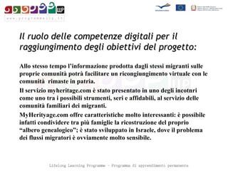 Il ruolo delle competenze digitali per il raggiungimento degli obiettivi del progetto: Allo stesso tempo l’informazione prodotta dagli stessi migranti sulle proprie comunità potrà facilitare un ricongiungimento virtuale con le comunità  rimaste in patria.  Il servizio myheritage.com è stato presentato in uno degli incotnri come uno tra i possibili strumenti, seri e affidabili, al servizio delle comunità familiari dei migranti.  MyHerityage.com offre caratteristiche molto interessanti: è possibile infatti condividere tra più famiglie la ricostruzione del proprio “albero genealogico”; è stato sviluppato in Israele, dove il problema dei flussi migratori è ovviamente molto sensibile.  