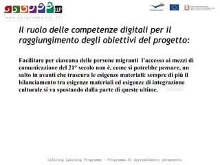 Il ruolo delle competenze digitali per il raggiungimento degli obiettivi del progetto: Facilitare per ciascuna delle persone migranti  l’accesso ai mezzi di comunicazione del 21° secolo non è, come si potrebbe pensare, un salto in avanti che trascura le esigenze materiali: sempre di più il bilanciamento tra esigenze materiali ed esigenze di integrazione culturale si va spostando dalla parte di queste ultime.  