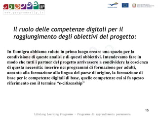 Il ruolo delle competenze digitali per il raggiungimento degli obiettivi del progetto: In Eumigra abbiamo voluto in primo luogo creare uno spazio per la condivisione di queste analisi e di questi obbiettivi. Intendevamo fare in modo che tutti i partner del progetto arrivassero a condividere la coscienza di questa necessità: inserire nei programmi di formazione per adulti, accanto alla formazione alla lingua del paese di origine, la formazione di base per le competenze digitali di base, quelle competenze cui si fa spesso riferimento con il termine “e-citizenship” 