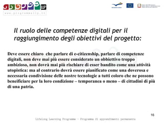 Il ruolo delle competenze digitali per il raggiungimento degli obiettivi del progetto: Deve essere chiaro  che parlare di e-citizenship, parlare di competenze digitali, non deve mai più essere considerato un obbiettivo troppo ambizioso, non dovrà mai più rischiare di esser bandito come una attività utopistica: ma al contrario dovrà essere pianificato come una doverosa e necessaria condivisione delle nostre tecnologie a tutti coloro che ne possono beneificiare per la loro condizione – temporanea o meno – di cittadini di più di una patria. 