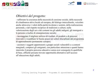 Obiettivi del progetto: - rafforzare la coscienza della necessità di coesione sociale, della necessità di cittadinanza attiva locale ed europea, del dialogo interculturale, veicolato anche attraverso i valori della parità tra donne e uomini, della realizzazione personale, e del rispetto reciproco di tradizioni e culture; nella valorizzazione degli usi e dei costumi tra gli adulti indigeni, gli immigrati e le persone a rischio di emarginazione sociale; - incoraggiare il migliore utilizzo di risultati, di prodotti e di processi innovativi e scambiare le buone prassi nei settori disciplinati dal programma di apprendimento permanente europeo; - assistere i soggetti appartenenti a gruppi sociali vulnerabili e a contesti marginali, compresi gli emigranti, con particolare attenzione a quanti hanno interrotto il proprio percorso educativo senza aver conseguito le qualifiche di base, affinché possano trovare opportunità alternative nell’accesso all’educazione degli adulti; 
