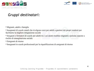 Gruppi destinatari: Migranti, adulti e famiglie Insegnanti di scuole statali che rivolgono corsi per adulti a genitori dei propri studenti per facilitarne la migliore integrazione sociale Insegnati e formatori di scuole per adulti tra i cui utenti risultino migranti e persone esposte a rischio di emarginazione sociale Emigranti di ritorno  Insegnanti in scuole professionali per la riqualificazione di emigranti di ritorno  
