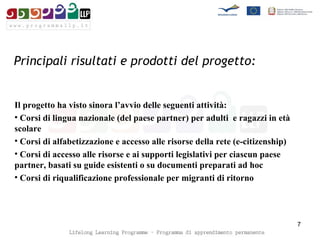 Principali risultati e prodotti del progetto:   Il progetto ha visto sinora l’avvio delle seguenti attività:  Corsi di lingua nazionale (del paese partner) per adulti  e ragazzi in età scolare  Corsi di alfabetizzazione e accesso alle risorse della rete (e-citizenship)  Corsi di accesso alle risorse e ai supporti legislativi per ciascun paese partner, basati su guide esistenti o su documenti preparati ad hoc  Corsi di riqualificazione professionale per migranti di ritorno 